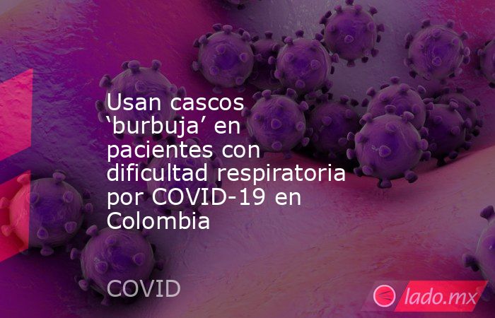 Usan cascos ‘burbuja’ en pacientes con dificultad respiratoria por COVID-19 en Colombia. Noticias en tiempo real
