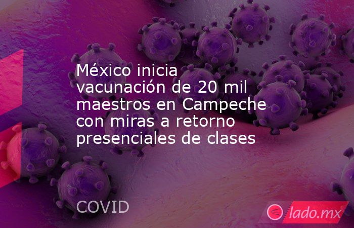 México inicia vacunación de 20 mil maestros en Campeche con miras a retorno presenciales de clases. Noticias en tiempo real