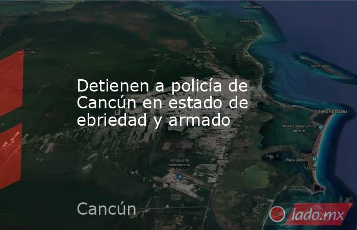 Detienen a policía de Cancún en estado de ebriedad y armado. Noticias en tiempo real