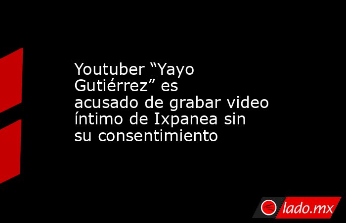 Youtuber “Yayo Gutiérrez” es acusado de grabar video íntimo de Ixpanea sin su consentimiento. Noticias en tiempo real