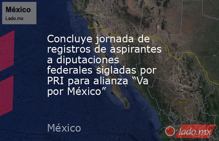 Concluye jornada de registros de aspirantes a diputaciones federales sigladas por PRI para alianza “Va por México”. Noticias en tiempo real