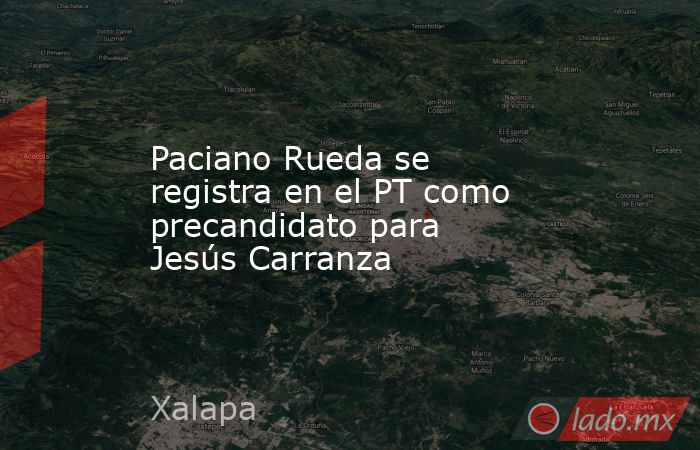Paciano Rueda se registra en el PT como precandidato para Jesús Carranza. Noticias en tiempo real