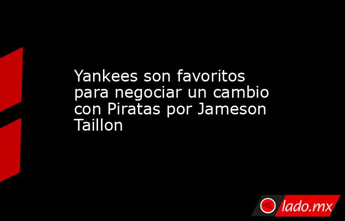 Yankees son favoritos para negociar un cambio con Piratas por Jameson Taillon . Noticias en tiempo real