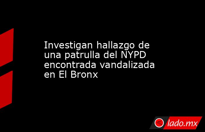 Investigan hallazgo de una patrulla del NYPD encontrada vandalizada en El Bronx. Noticias en tiempo real