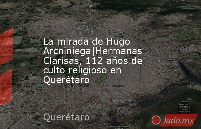 La mirada de Hugo Arcniniega|Hermanas Clarisas, 112 años de culto religioso en Querétaro . Noticias en tiempo real
