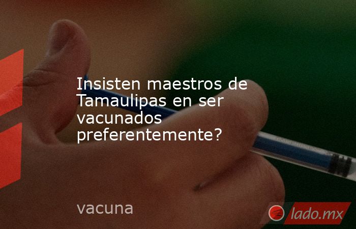 Insisten maestros de Tamaulipas en ser vacunados preferentemente?. Noticias en tiempo real