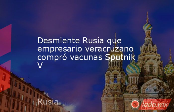 Desmiente Rusia que empresario veracruzano compró vacunas Sputnik V. Noticias en tiempo real
