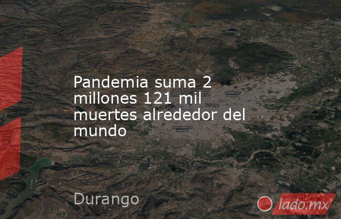Pandemia suma 2 millones 121 mil muertes alrededor del mundo. Noticias en tiempo real