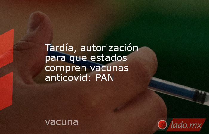 Tardía, autorización para que estados compren vacunas anticovid: PAN. Noticias en tiempo real