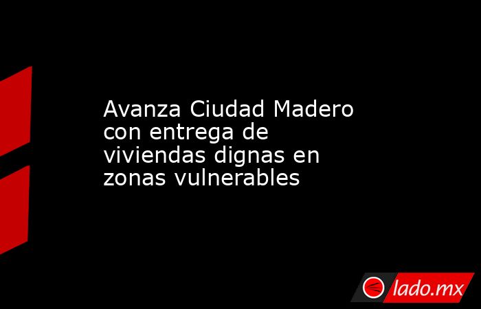 Avanza Ciudad Madero con entrega de viviendas dignas en zonas vulnerables. Noticias en tiempo real