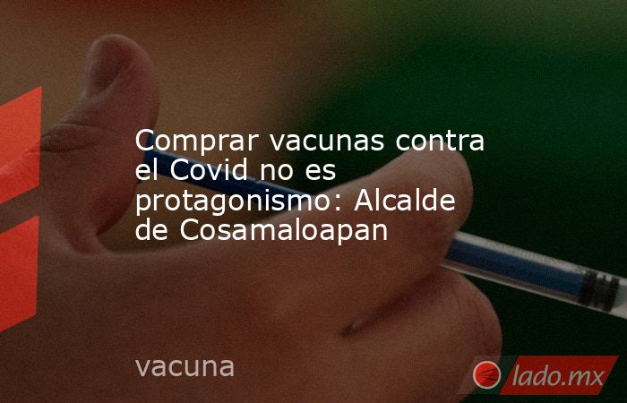 Comprar vacunas contra el Covid no es protagonismo: Alcalde de Cosamaloapan. Noticias en tiempo real