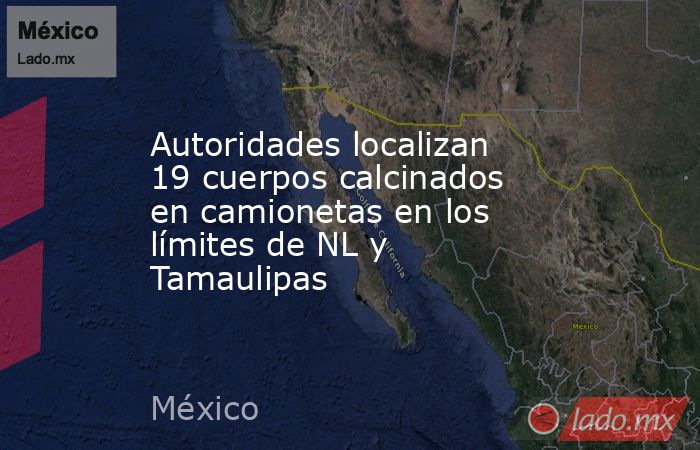 Autoridades localizan 19 cuerpos calcinados en camionetas en los límites de NL y Tamaulipas. Noticias en tiempo real