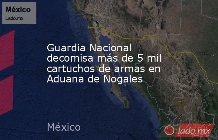 Guardia Nacional decomisa más de 5 mil cartuchos de armas en Aduana de Nogales. Noticias en tiempo real