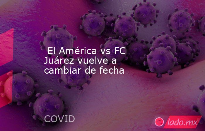  El América vs FC Juárez vuelve a cambiar de fecha. Noticias en tiempo real