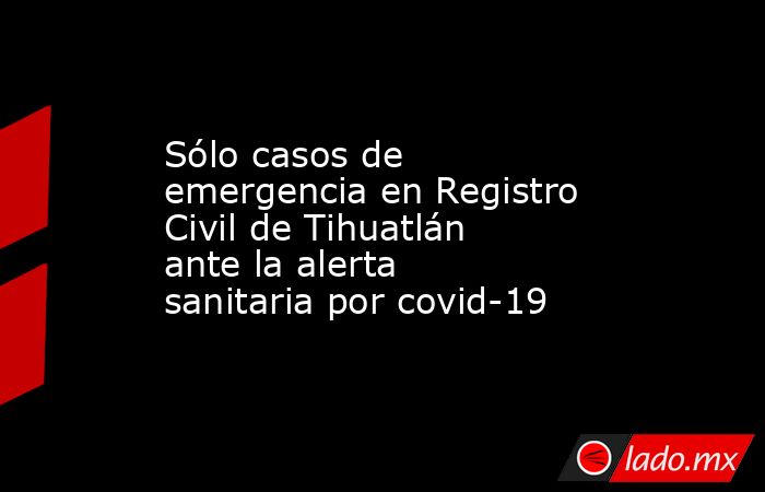 Sólo casos de emergencia en Registro Civil de Tihuatlán ante la alerta sanitaria por covid-19. Noticias en tiempo real