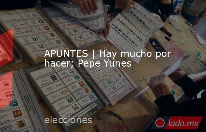 APUNTES | Hay mucho por hacer; Pepe Yunes. Noticias en tiempo real