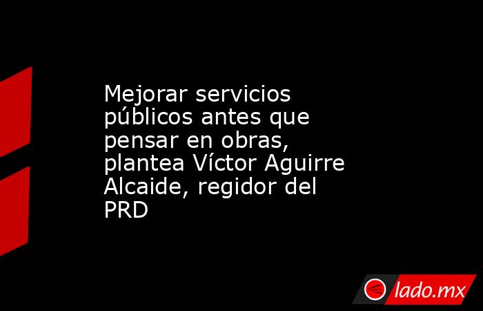 Mejorar servicios públicos antes que pensar en obras, plantea Víctor Aguirre Alcaide, regidor del PRD. Noticias en tiempo real