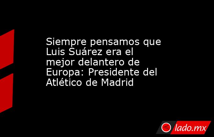 Siempre pensamos que Luis Suárez era el mejor delantero de Europa: Presidente del Atlético de Madrid. Noticias en tiempo real