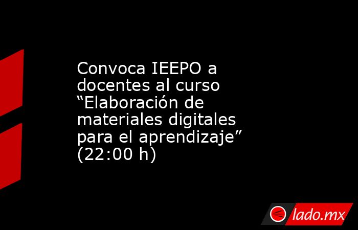 Convoca IEEPO a docentes al curso “Elaboración de materiales digitales para el aprendizaje” (22:00 h). Noticias en tiempo real