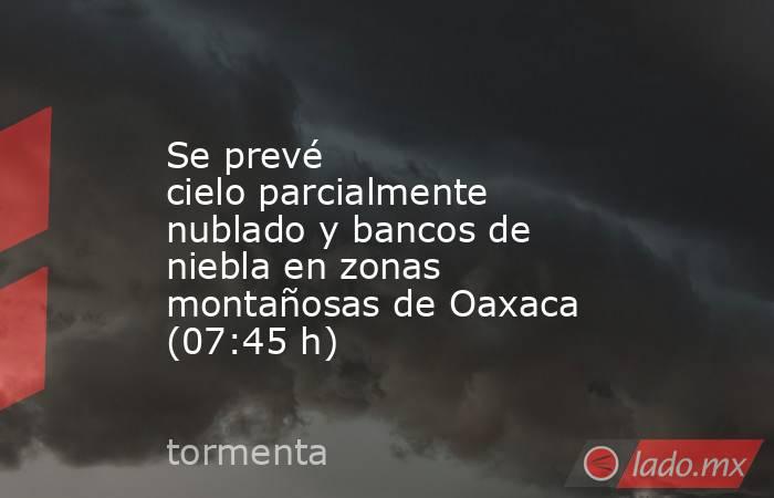 Se prevé cielo parcialmente nublado y bancos de niebla en zonas montañosas de Oaxaca (07:45 h). Noticias en tiempo real