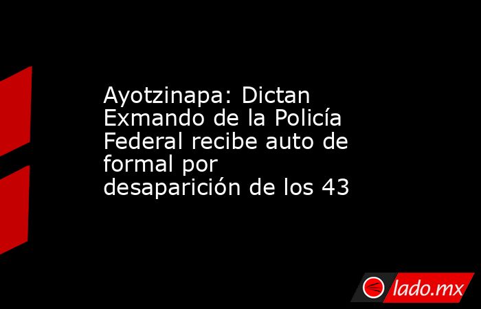 Ayotzinapa: Dictan Exmando de la Policía Federal recibe auto de formal por desaparición de los 43. Noticias en tiempo real
