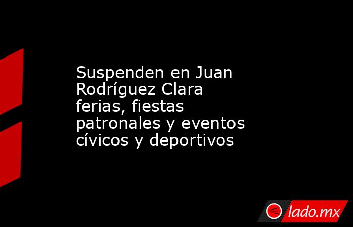Suspenden en Juan Rodríguez Clara ferias, fiestas patronales y eventos cívicos y deportivos. Noticias en tiempo real