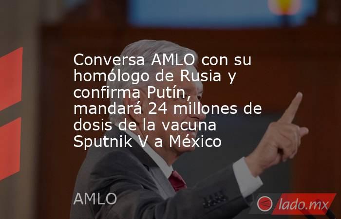 Conversa AMLO con su homólogo de Rusia y confirma Putín, mandará 24 millones de dosis de la vacuna Sputnik V a México. Noticias en tiempo real
