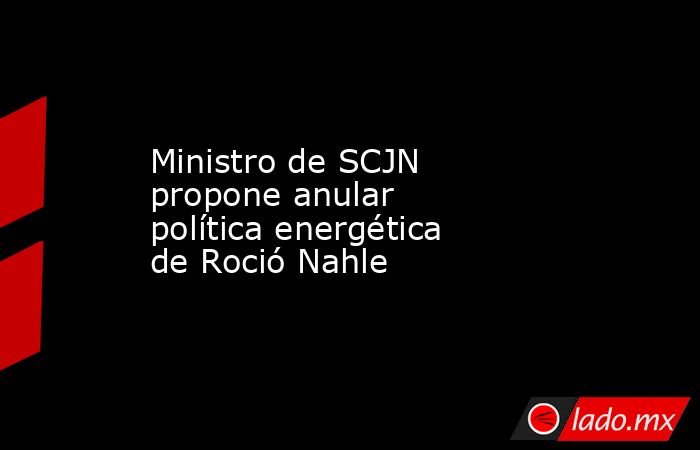 Ministro de SCJN propone anular política energética de Roció Nahle. Noticias en tiempo real