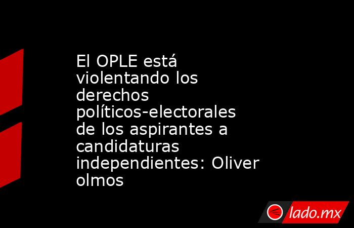 El OPLE está violentando los derechos políticos-electorales de los aspirantes a candidaturas independientes: Oliver olmos. Noticias en tiempo real