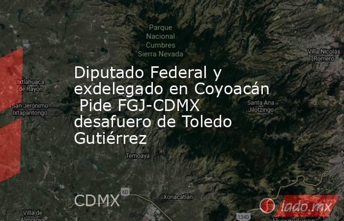 Diputado Federal y exdelegado en Coyoacán  Pide FGJ-CDMX desafuero de Toledo Gutiérrez. Noticias en tiempo real