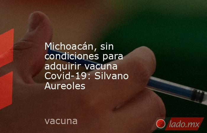 Michoacán, sin condiciones para adquirir vacuna Covid-19: Silvano Aureoles. Noticias en tiempo real