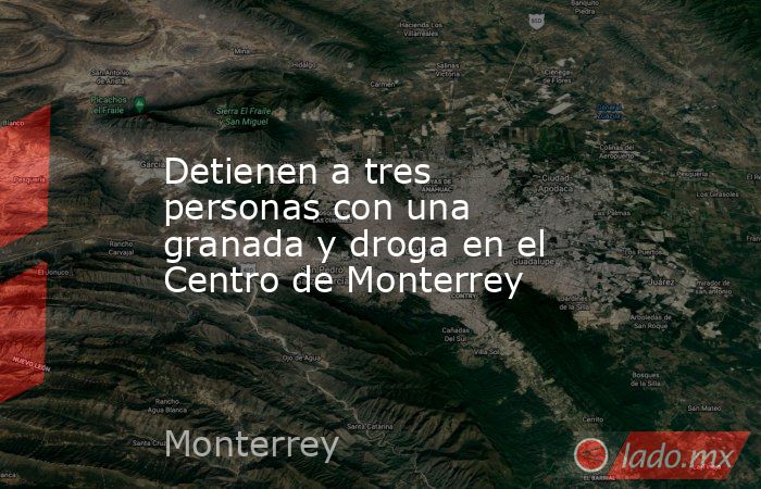 Detienen a tres personas con una granada y droga en el Centro de Monterrey. Noticias en tiempo real
