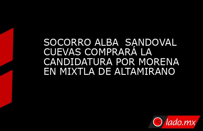 SOCORRO ALBA  SANDOVAL CUEVAS COMPRARÁ LA CANDIDATURA POR MORENA  EN MIXTLA DE ALTAMIRANO. Noticias en tiempo real