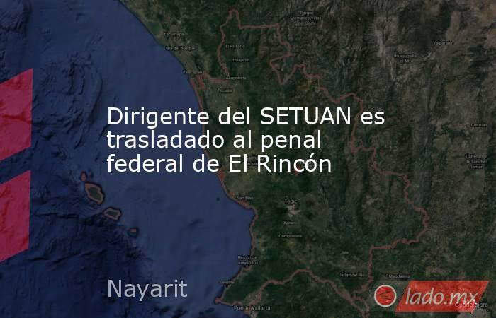 Dirigente del SETUAN es trasladado al penal federal de El Rincón. Noticias en tiempo real