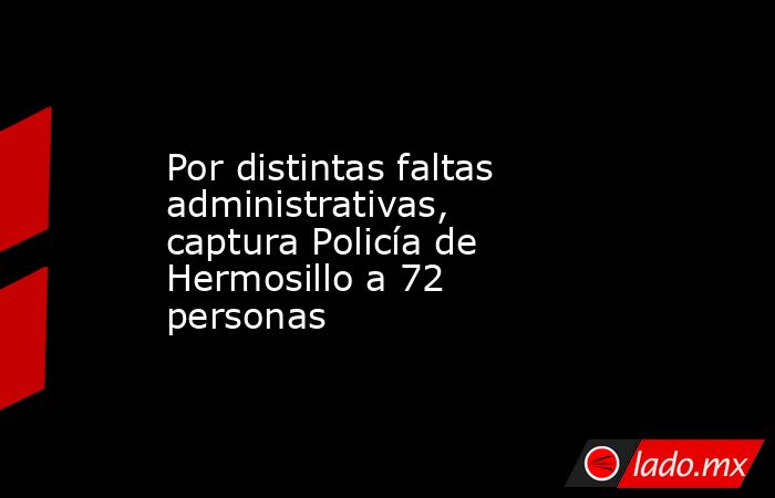 Por distintas faltas administrativas, captura Policía de Hermosillo a 72 personas. Noticias en tiempo real