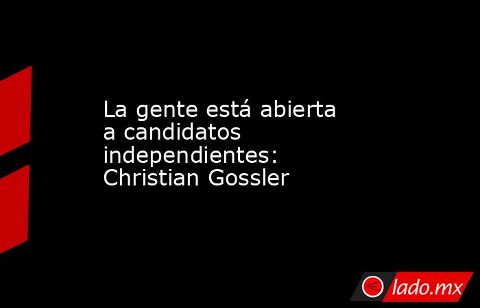 La gente está abierta a candidatos independientes: Christian Gossler . Noticias en tiempo real