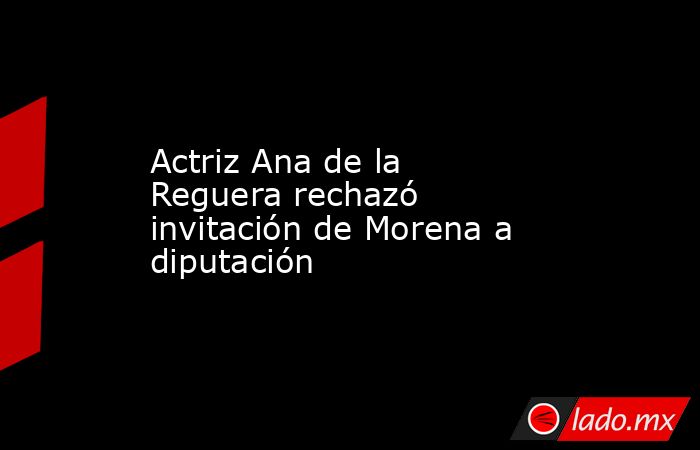 Actriz Ana de la Reguera rechazó invitación de Morena a diputación. Noticias en tiempo real