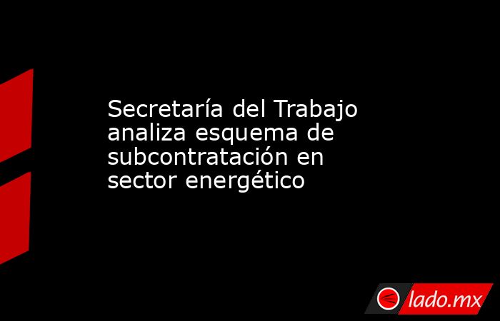 Secretaría del Trabajo analiza esquema de subcontratación en sector energético. Noticias en tiempo real