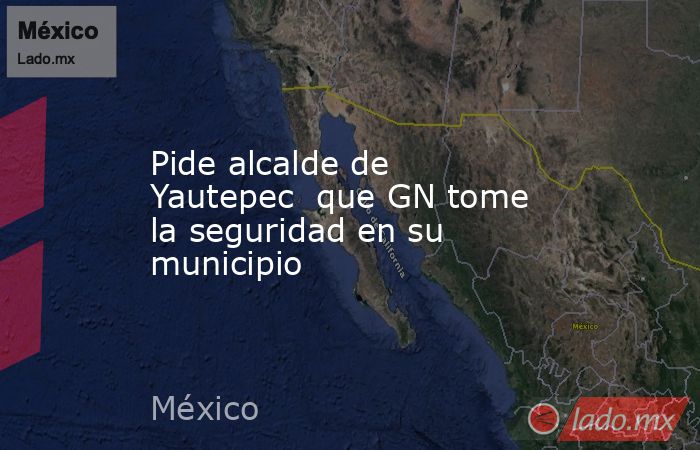 Pide alcalde de Yautepec  que GN tome la seguridad en su municipio. Noticias en tiempo real