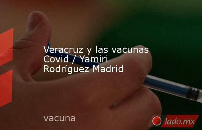 Veracruz y las vacunas Covid / Yamiri Rodríguez Madrid. Noticias en tiempo real