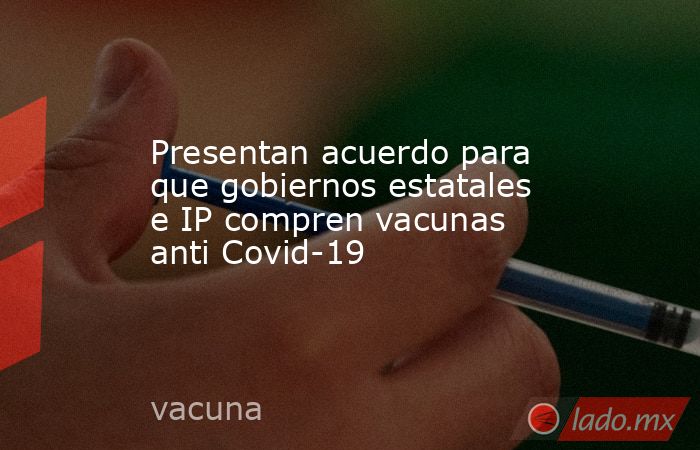 Presentan acuerdo para que gobiernos estatales e IP compren vacunas anti Covid-19. Noticias en tiempo real