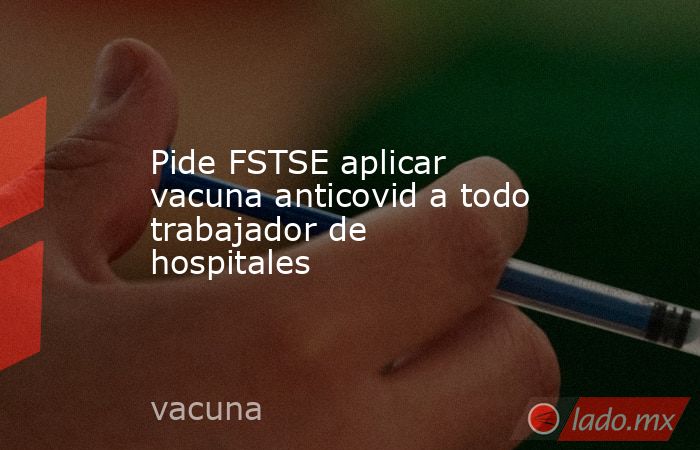 Pide FSTSE aplicar vacuna anticovid a todo trabajador de hospitales. Noticias en tiempo real