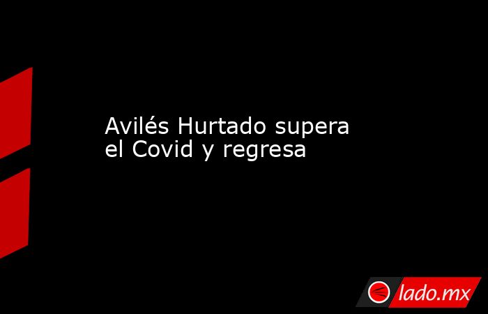 Avilés Hurtado supera el Covid y regresa . Noticias en tiempo real