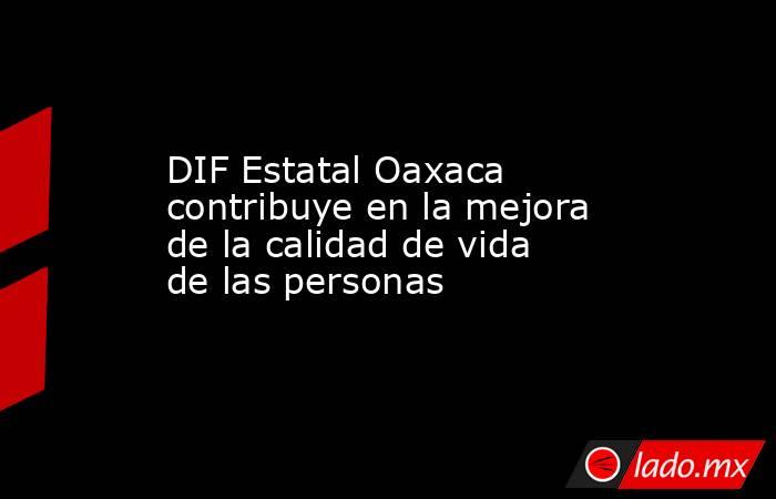 DIF Estatal Oaxaca contribuye en la mejora de la calidad de vida de las personas. Noticias en tiempo real