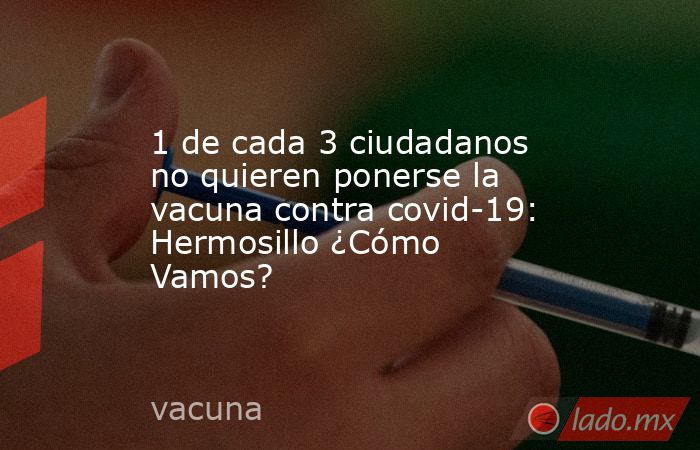 1 de cada 3 ciudadanos no quieren ponerse la vacuna contra covid-19: Hermosillo ¿Cómo Vamos?. Noticias en tiempo real