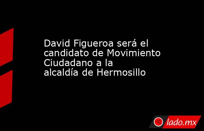 David Figueroa será el candidato de Movimiento Ciudadano a la alcaldía de Hermosillo. Noticias en tiempo real