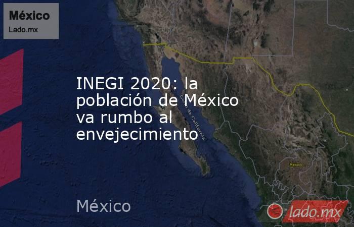 INEGI 2020: la población de México va rumbo al envejecimiento. Noticias en tiempo real