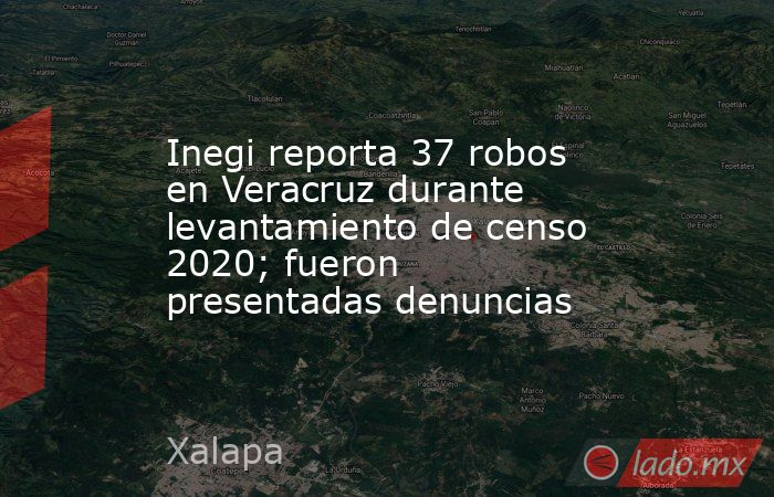 Inegi reporta 37 robos en Veracruz durante levantamiento de censo 2020; fueron presentadas denuncias. Noticias en tiempo real