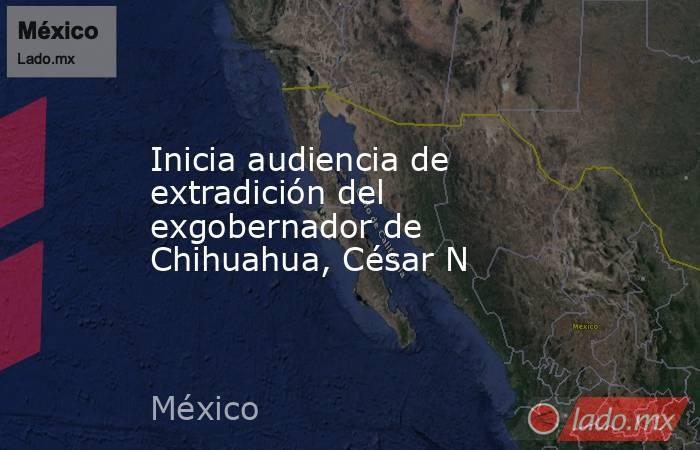 Inicia audiencia de extradición del exgobernador de Chihuahua, César N. Noticias en tiempo real