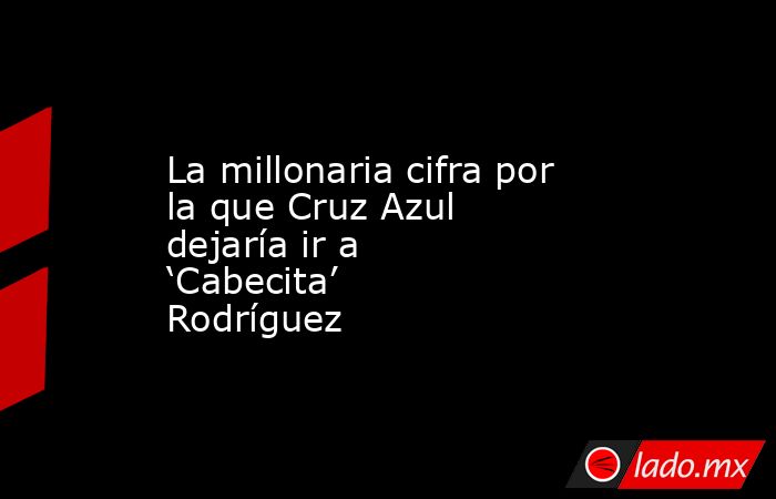 La millonaria cifra por la que Cruz Azul dejaría ir a ‘Cabecita’ Rodríguez. Noticias en tiempo real